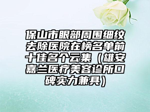 保山市眼部周围细纹去除医院在榜名单前十佳名个云集（雄安嘉兰医疗美容诊所口碑实力兼具）