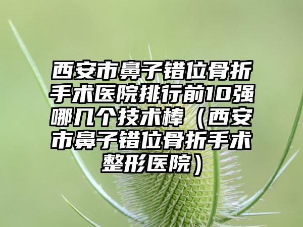 西安市鼻子错位骨折手术医院排行前10强哪几个技术棒（西安市鼻子错位骨折手术整形医院）