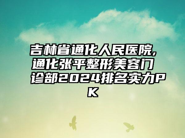 吉林省通化人民医院,通化张平整形美容门诊部2024排名实力PK