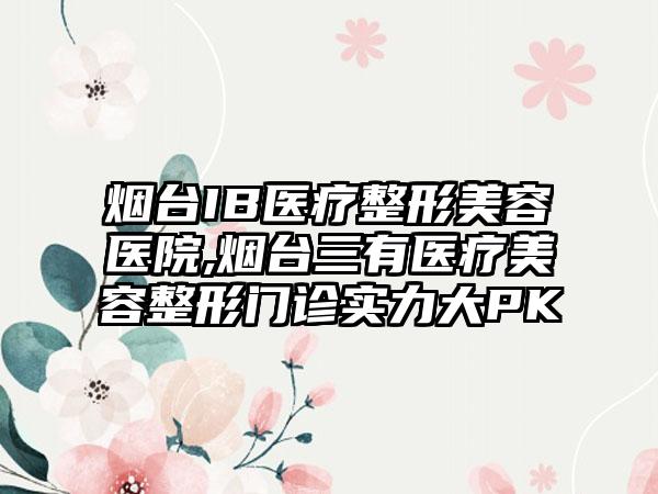 烟台IB医疗整形美容医院,烟台三有医疗美容整形门诊实力大PK