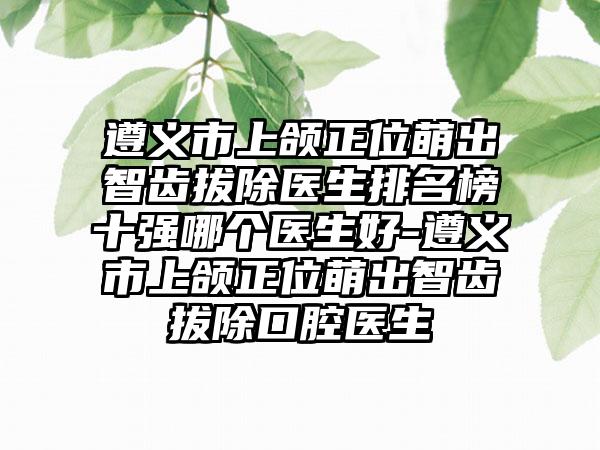 遵义市上颌正位萌出智齿拔除医生排名榜十强哪个医生好-遵义市上颌正位萌出智齿拔除口腔医生