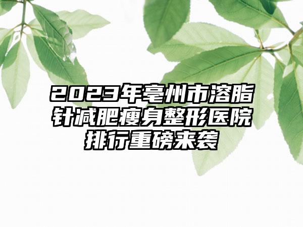 2023年亳州市溶脂针减肥瘦身整形医院排行重磅来袭