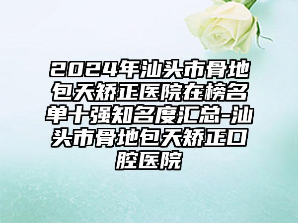 2024年汕头市骨地包天矫正医院在榜名单十强知名度汇总-汕头市骨地包天矫正口腔医院