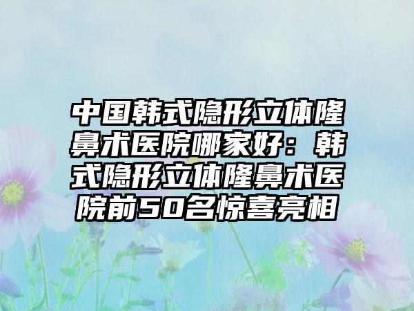 中国韩式隐形立体隆鼻术医院哪家好：韩式隐形立体隆鼻术医院前50名惊喜亮相