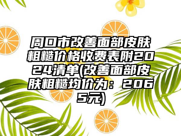 周口市改善面部皮肤粗糙价格收费表附2024清单(改善面部皮肤粗糙均价为：2065元)