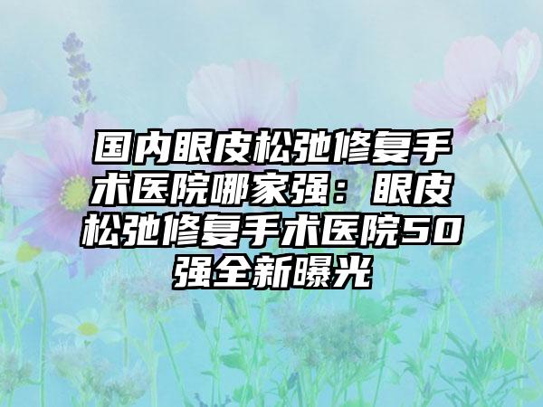 国内眼皮松弛修复手术医院哪家强：眼皮松弛修复手术医院50强全新曝光