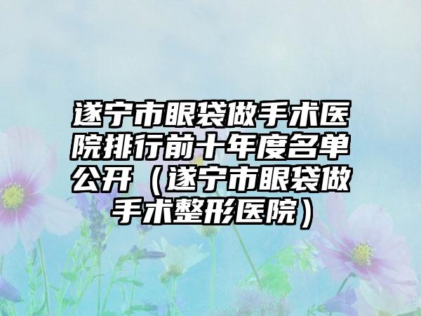 遂宁市眼袋做手术医院排行前十年度名单公开（遂宁市眼袋做手术整形医院）