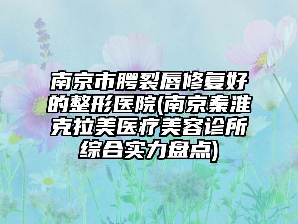 南京市腭裂唇修复好的整形医院(南京秦淮克拉美医疗美容诊所综合实力盘点)