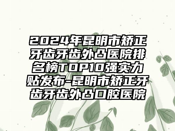 2024年昆明市矫正牙齿牙齿外凸医院排名榜TOP10强实力贴发布-昆明市矫正牙齿牙齿外凸口腔医院