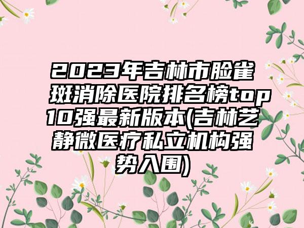 2023年吉林市脸雀斑消除医院排名榜top10强最新版本(吉林艺静微医疗私立机构强势入围)