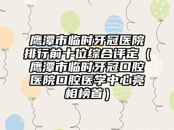 鹰潭市临时牙冠医院排行前十位综合评定（鹰潭市临时牙冠口腔医院口腔医学中心亮相榜首）