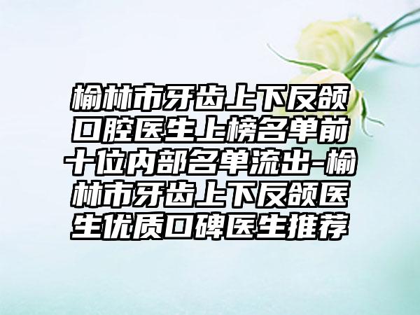 榆林市牙齿上下反颌口腔医生上榜名单前十位内部名单流出-榆林市牙齿上下反颌医生优质口碑医生推荐