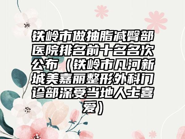 铁岭市做抽脂减臀部医院排名前十名名次公布（铁岭市凡河新城美嘉丽整形外科门诊部深受当地人士喜爱）