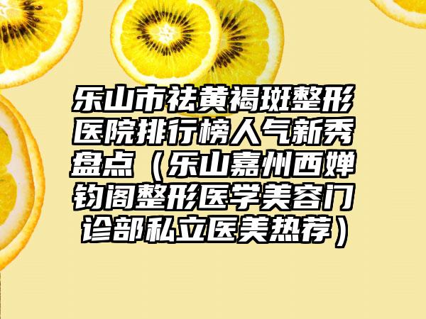 乐山市祛黄褐斑整形医院排行榜人气新秀盘点（乐山嘉州西婵钧阁整形医学美容门诊部私立医美热荐）