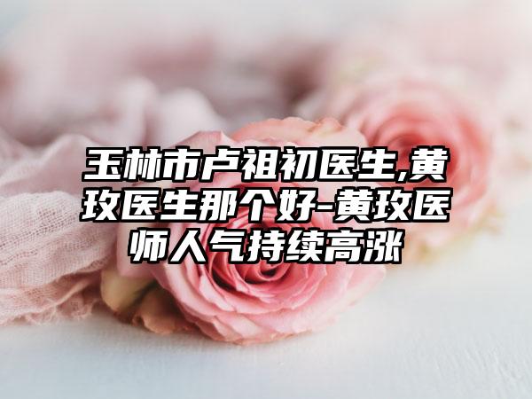 玉林市卢祖初医生,黄玫医生那个好-黄玫医师人气持续高涨