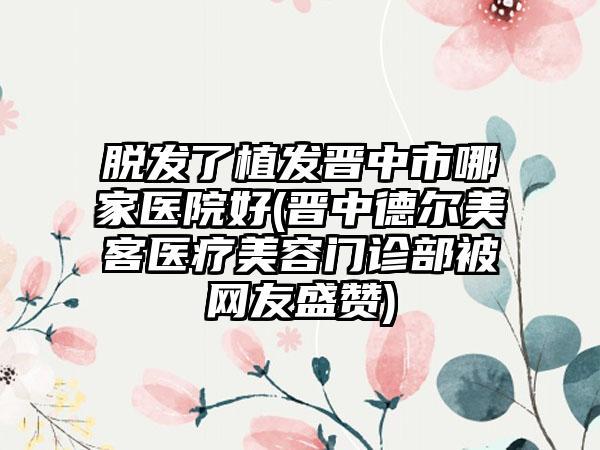 脱发了植发晋中市哪家医院好(晋中德尔美客医疗美容门诊部被网友盛赞)