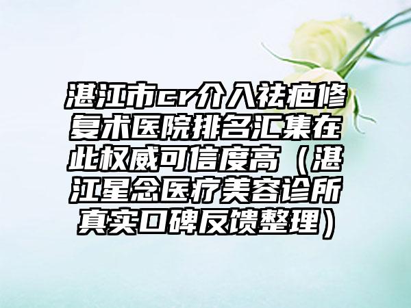 湛江市cr介入祛疤修复术医院排名汇集在此权威可信度高（湛江星念医疗美容诊所真实口碑反馈整理）