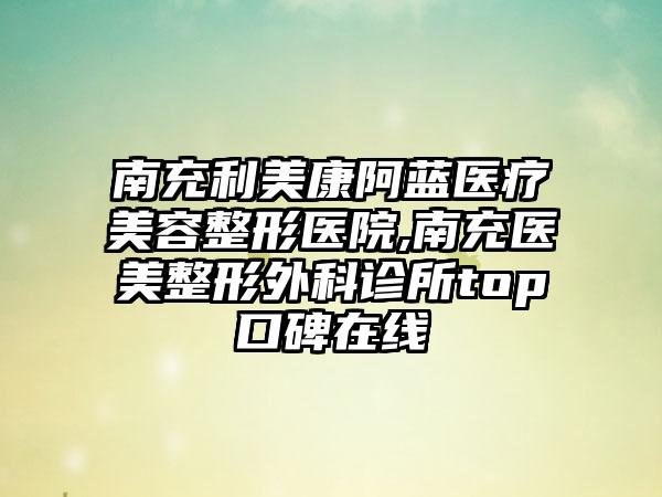 南充利美康阿蓝医疗美容整形医院,南充医美整形外科诊所top口碑在线