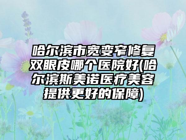 哈尔滨市宽变窄修复双眼皮哪个医院好(哈尔滨斯美诺医疗美容提供更好的保障)