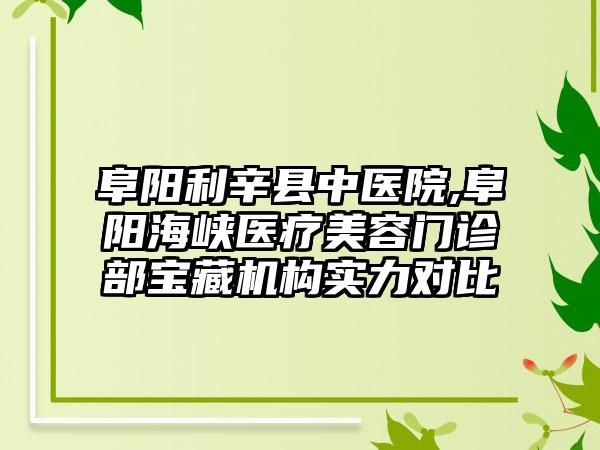 阜阳利辛县中医院,阜阳海峡医疗美容门诊部宝藏机构实力对比