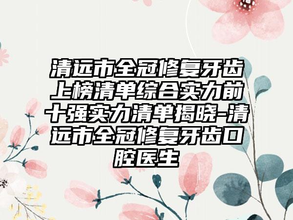 清远市全冠修复牙齿上榜清单综合实力前十强实力清单揭晓-清远市全冠修复牙齿口腔医生