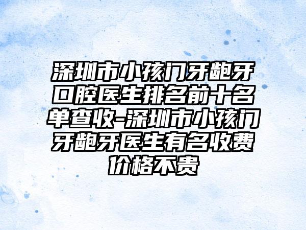 深圳市小孩门牙龅牙口腔医生排名前十名单查收-深圳市小孩门牙龅牙医生有名收费价格不贵