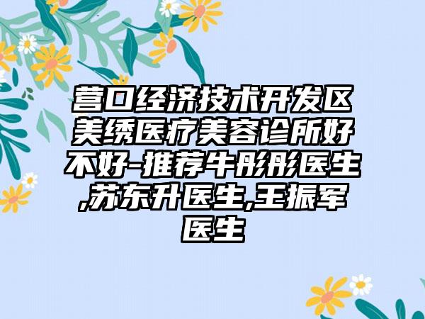 营口经济技术开发区美绣医疗美容诊所好不好-推荐牛彤彤医生,苏东升医生,王振军医生