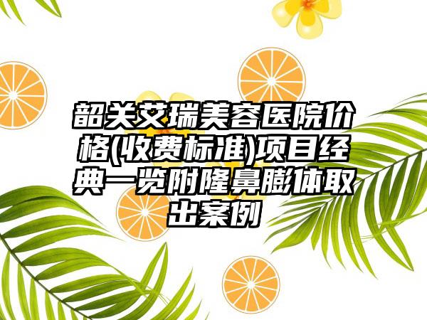 韶关艾瑞美容医院价格(收费标准)项目经典一览附隆鼻膨体取出案例