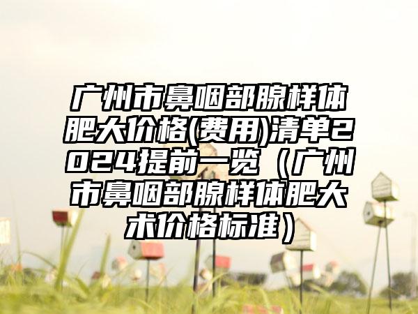 广州市鼻咽部腺样体肥大价格(费用)清单2024提前一览（广州市鼻咽部腺样体肥大术价格标准）