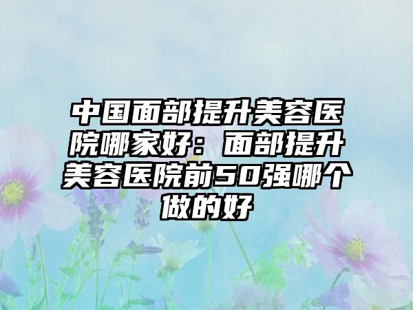 中国面部提升美容医院哪家好：面部提升美容医院前50强哪个做的好