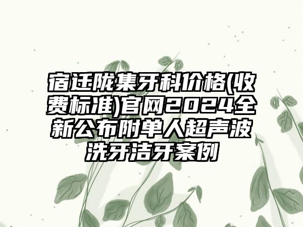 宿迁陇集牙科价格(收费标准)官网2024全新公布附单人超声波洗牙洁牙案例