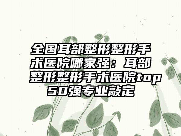 全国耳部整形整形手术医院哪家强：耳部整形整形手术医院top50强专业敲定