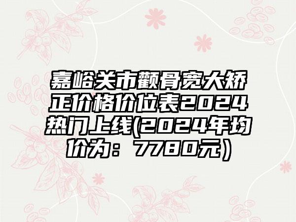 嘉峪关市颧骨宽大矫正价格价位表2024热门上线(2024年均价为：7780元）