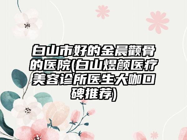 白山市好的金晨颧骨的医院(白山煜颜医疗美容诊所医生大咖口碑推荐)