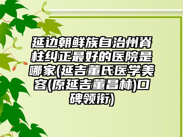 延边朝鲜族自治州脊柱纠正最好的医院是哪家(延吉董氏医学美容(原延吉董昌林)口碑领衔)