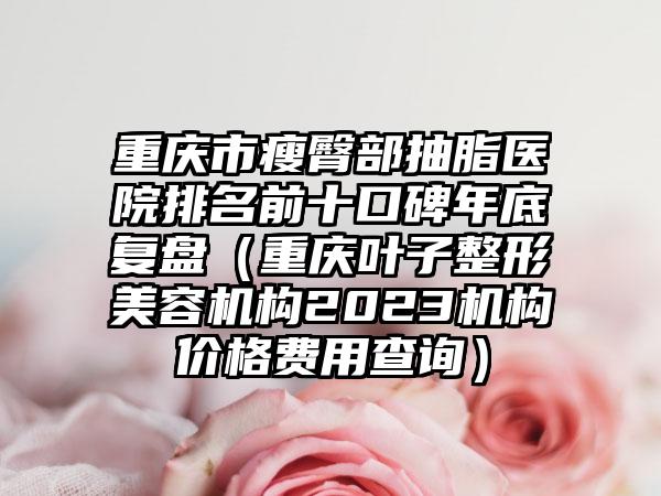 重庆市瘦臀部抽脂医院排名前十口碑年底复盘（重庆叶子整形美容机构2023机构价格费用查询）