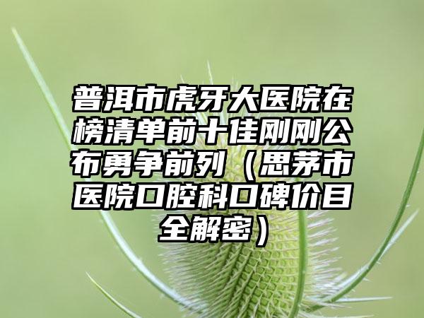 普洱市虎牙大医院在榜清单前十佳刚刚公布勇争前列（思茅市医院口腔科口碑价目全解密）