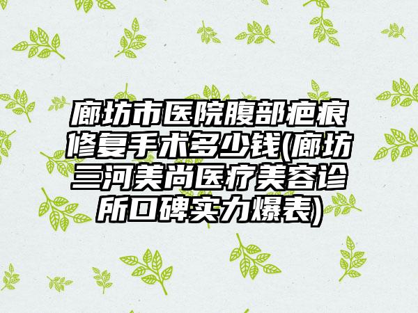 廊坊市医院腹部疤痕修复手术多少钱(廊坊三河美尚医疗美容诊所口碑实力爆表)