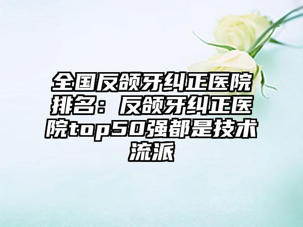 全国反颌牙纠正医院排名：反颌牙纠正医院top50强都是技术流派