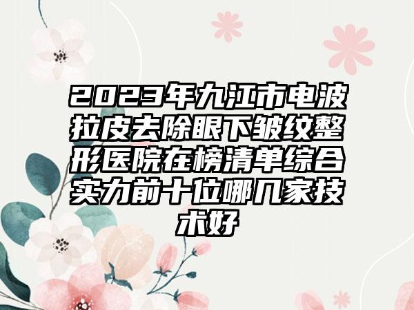 2023年九江市电波拉皮去除眼下皱纹整形医院在榜清单综合实力前十位哪几家技术好