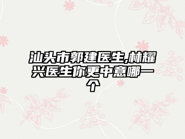 汕头市郭建医生,林耀兴医生你更中意哪一个