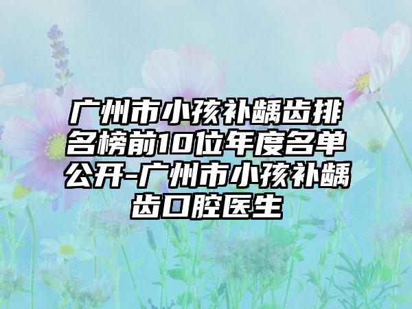 广州市小孩补龋齿排名榜前10位年度名单公开-广州市小孩补龋齿口腔医生