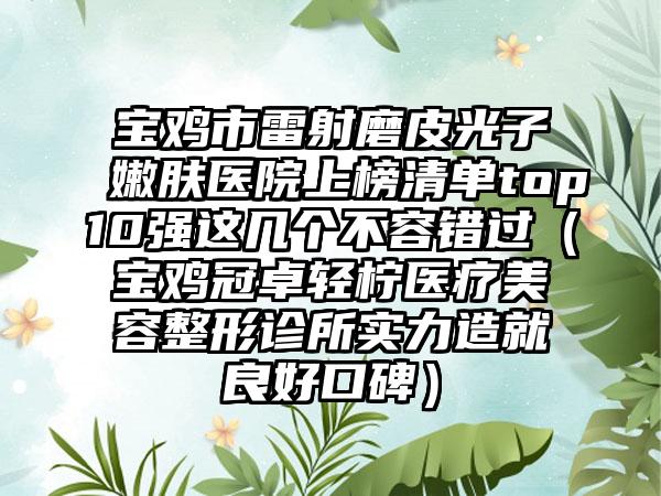 宝鸡市雷射磨皮光子嫩肤医院上榜清单top10强这几个不容错过（宝鸡冠卓轻柠医疗美容整形诊所实力造就良好口碑）