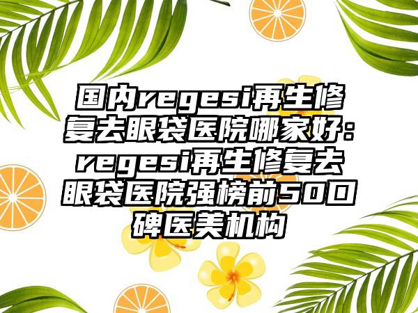 国内regesi再生修复去眼袋医院哪家好：regesi再生修复去眼袋医院强榜前50口碑医美机构