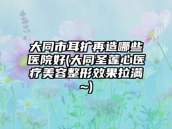 大同市耳扩再造哪些医院好(大同圣莲心医疗美容整形效果拉满~)