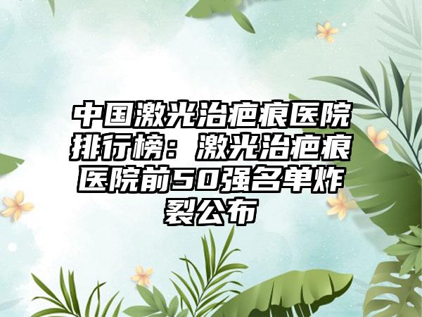 中国激光治疤痕医院排行榜：激光治疤痕医院前50强名单炸裂公布