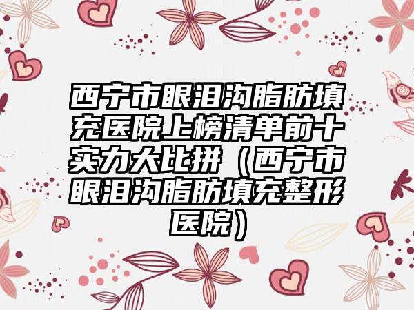 西宁市眼泪沟脂肪填充医院上榜清单前十实力大比拼（西宁市眼泪沟脂肪填充整形医院）