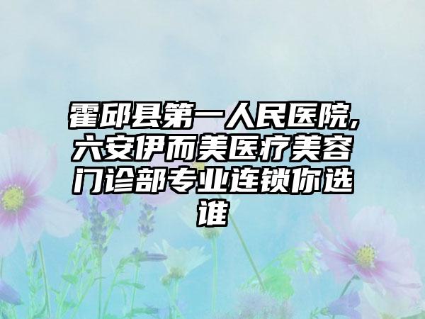 霍邱县第一人民医院,六安伊而美医疗美容门诊部专业连锁你选谁