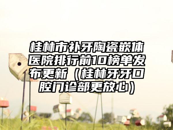 桂林市补牙陶瓷嵌体医院排行前10榜单发布更新（桂林牙牙口腔门诊部更放心）