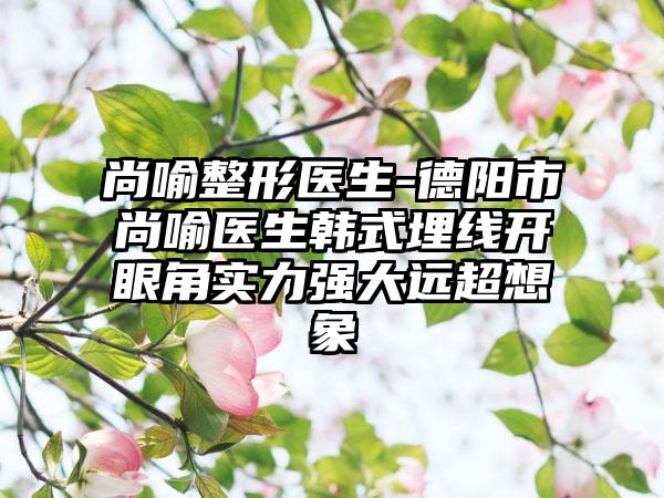 尚喻整形医生-德阳市尚喻医生韩式埋线开眼角实力强大远超想象